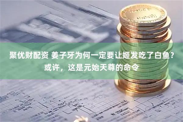 聚优财配资 姜子牙为何一定要让姬发吃了白鱼？或许，这是元始天尊的命令