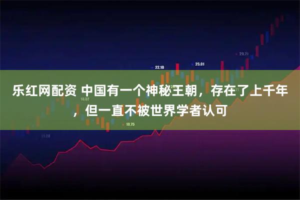 乐红网配资 中国有一个神秘王朝，存在了上千年，但一直不被世界学者认可