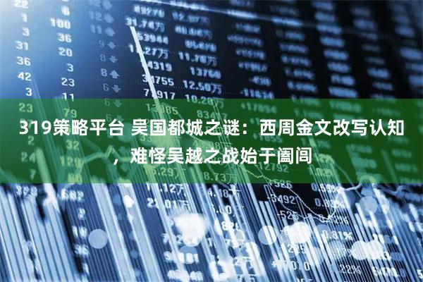 319策略平台 吴国都城之谜：西周金文改写认知，难怪吴越之战始于阖闾