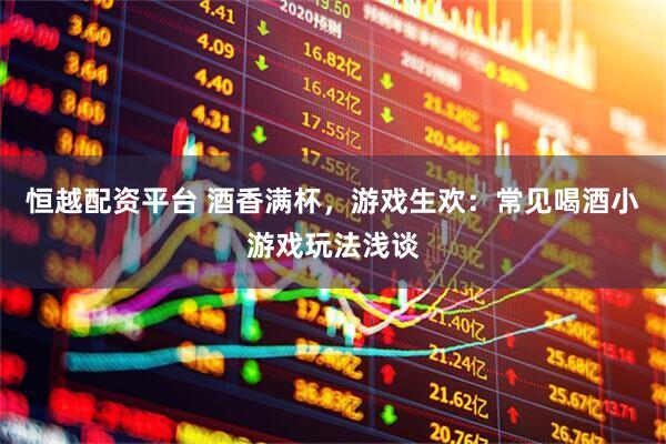 恒越配资平台 酒香满杯，游戏生欢：常见喝酒小游戏玩法浅谈