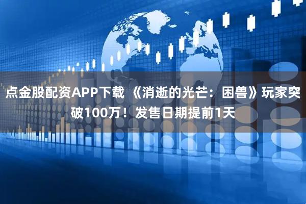 点金股配资APP下载 《消逝的光芒：困兽》玩家突破100万！发售日期提前1天