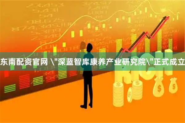 东南配资官网 ＂深蓝智库康养产业研究院＂正式成立