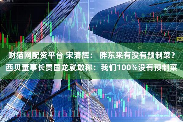 财猫网配资平台 宋清辉： 胖东来有没有预制菜？西贝董事长贾国龙就敢称：我们100%没有预制菜