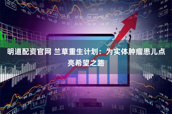 明道配资官网 兰草重生计划：为实体肿瘤患儿点亮希望之路