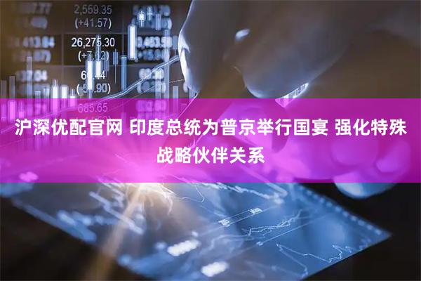 沪深优配官网 印度总统为普京举行国宴 强化特殊战略伙伴关系