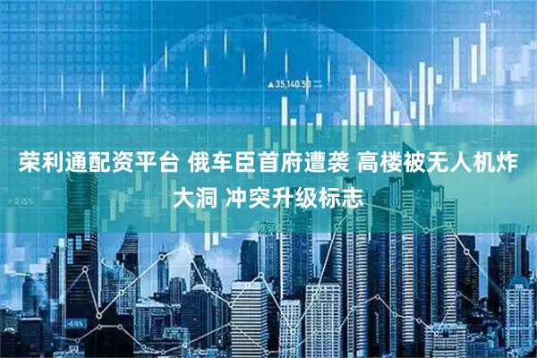 荣利通配资平台 俄车臣首府遭袭 高楼被无人机炸大洞 冲突升级标志