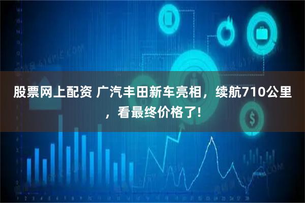 股票网上配资 广汽丰田新车亮相，续航710公里，看最终价格了!