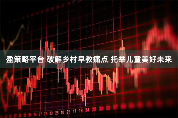 盈策略平台 破解乡村早教痛点 托举儿童美好未来