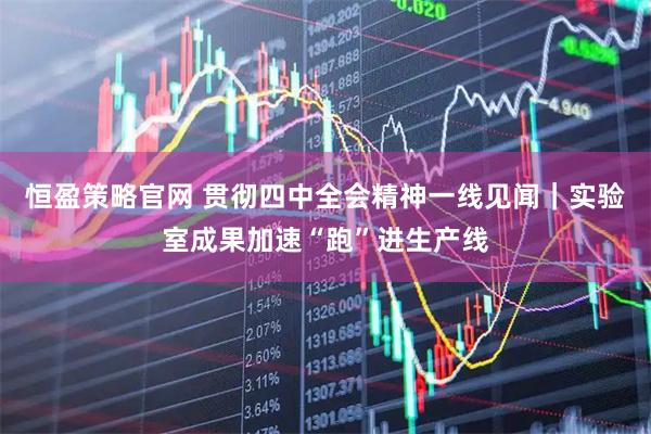恒盈策略官网 贯彻四中全会精神一线见闻｜实验室成果加速“跑”进生产线
