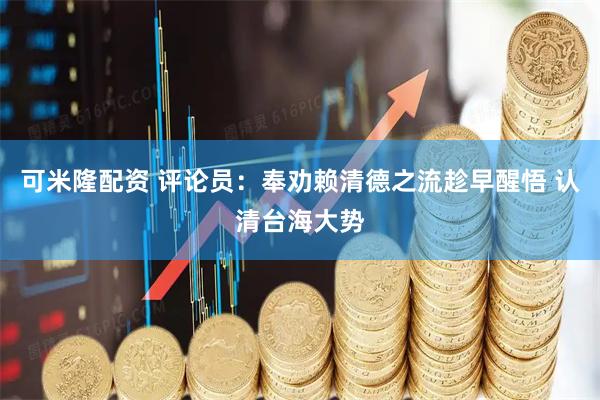 可米隆配资 评论员：奉劝赖清德之流趁早醒悟 认清台海大势