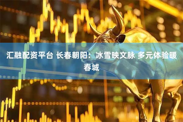 汇融配资平台 长春朝阳：冰雪映文脉 多元体验暖春城