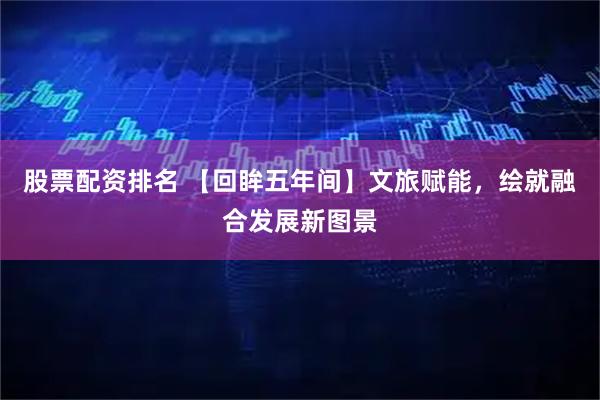 股票配资排名 【回眸五年间】文旅赋能，绘就融合发展新图景