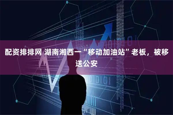 配资排排网 湖南湘西一“移动加油站”老板，被移送公安