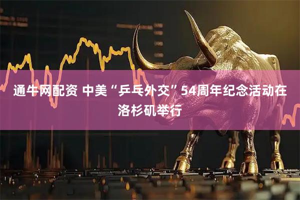 通牛网配资 中美“乒乓外交”54周年纪念活动在洛杉矶举行