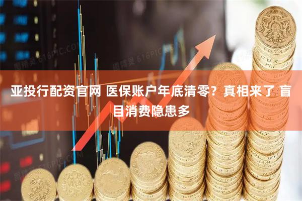 亚投行配资官网 医保账户年底清零？真相来了 盲目消费隐患多