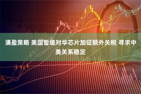 涌盈策略 美国暂缓对华芯片加征额外关税 寻求中美关系稳定