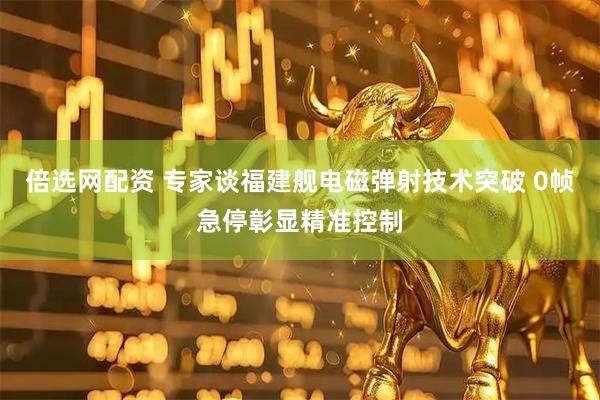 倍选网配资 专家谈福建舰电磁弹射技术突破 0帧急停彰显精准控制