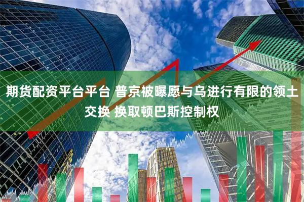 期货配资平台平台 普京被曝愿与乌进行有限的领土交换 换取顿巴斯控制权