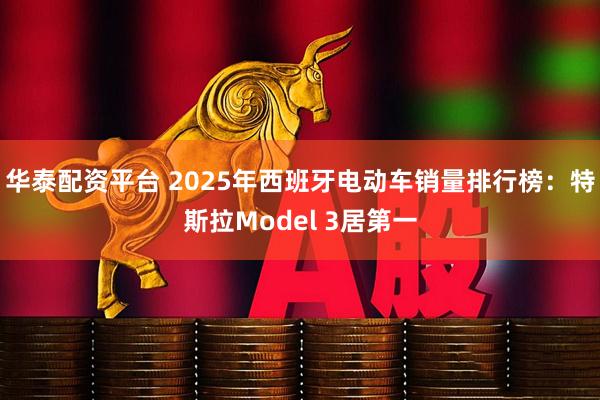 华泰配资平台 2025年西班牙电动车销量排行榜：特斯拉Model 3居第一