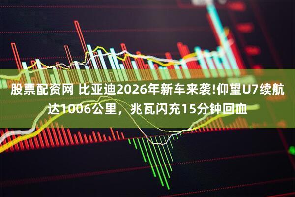 股票配资网 比亚迪2026年新车来袭!仰望U7续航达1006公里，兆瓦闪充15分钟回血