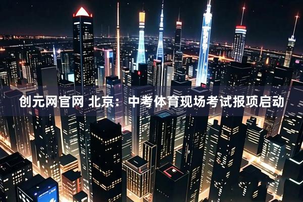 创元网官网 北京：中考体育现场考试报项启动