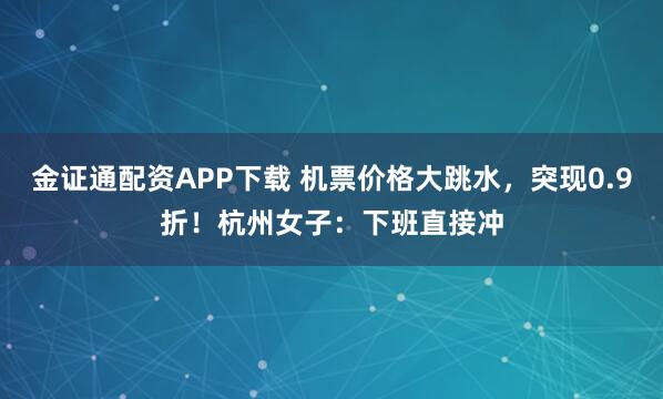 金证通配资APP下载 机票价格大跳水，突现0.9折！杭州女子：下班直接冲