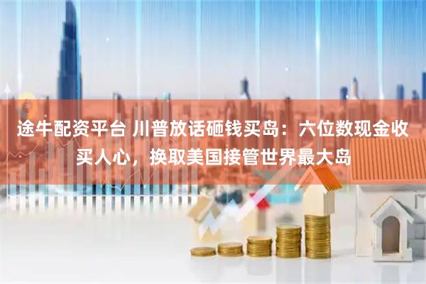 途牛配资平台 川普放话砸钱买岛：六位数现金收买人心，换取美国接管世界最大岛