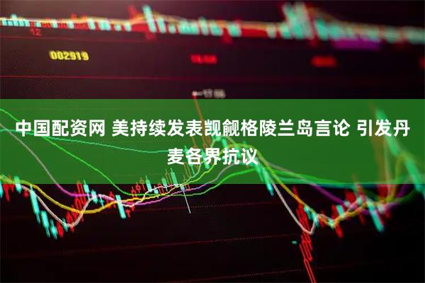 中国配资网 美持续发表觊觎格陵兰岛言论 引发丹麦各界抗议
