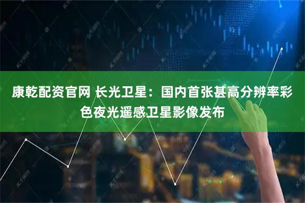 康乾配资官网 长光卫星：国内首张甚高分辨率彩色夜光遥感卫星影像发布