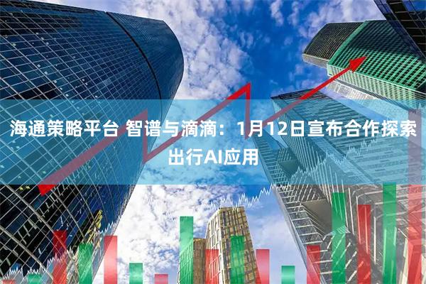 海通策略平台 智谱与滴滴：1月12日宣布合作探索出行AI应用