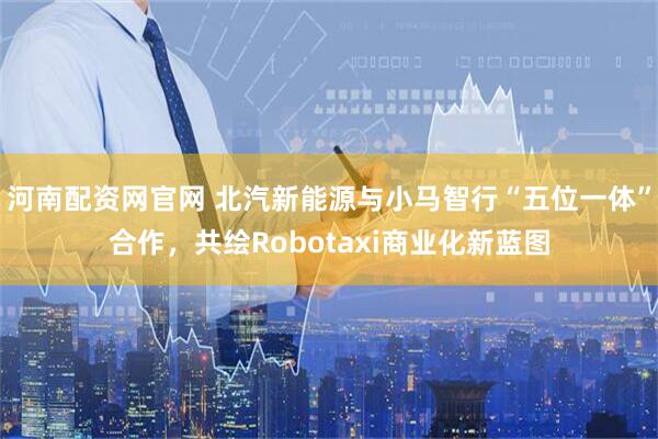 河南配资网官网 北汽新能源与小马智行“五位一体”合作，共绘Robotaxi商业化新蓝图