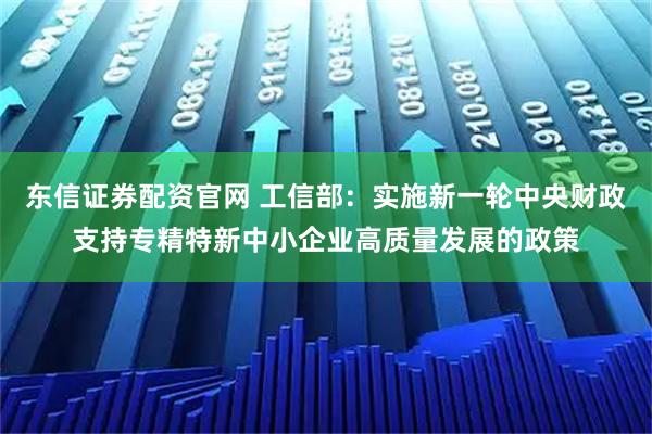 东信证券配资官网 工信部：实施新一轮中央财政支持专精特新中小企业高质量发展的政策