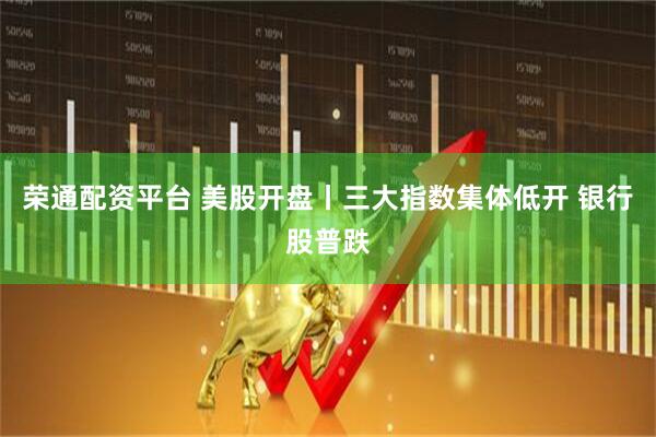 荣通配资平台 美股开盘丨三大指数集体低开 银行股普跌