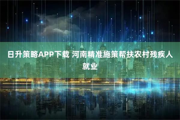 日升策略APP下载 河南精准施策帮扶农村残疾人就业
