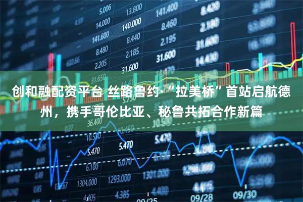 创和融配资平台 丝路鲁约·“拉美桥”首站启航德州，携手哥伦比亚、秘鲁共拓合作新篇