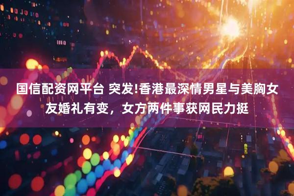 国信配资网平台 突发!香港最深情男星与美胸女友婚礼有变，女方两件事获网民力挺
