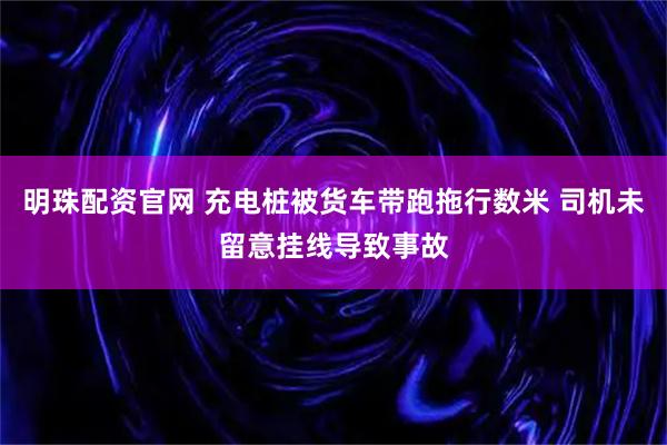 明珠配资官网 充电桩被货车带跑拖行数米 司机未留意挂线导致事故