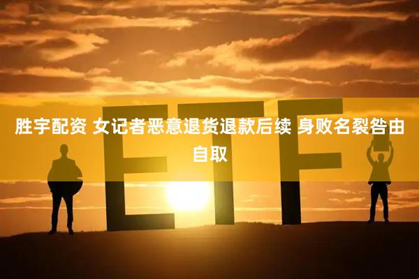 胜宇配资 女记者恶意退货退款后续 身败名裂咎由自取