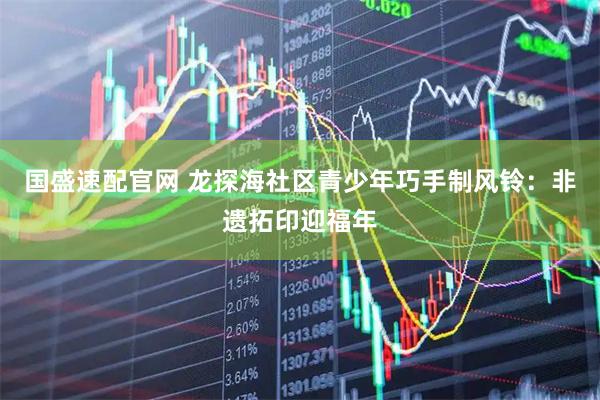国盛速配官网 龙探海社区青少年巧手制风铃：非遗拓印迎福年