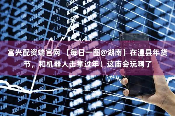 富兴配资端官网 【每日一图@湖南】在澧县年货节，和机器人击掌过年！这庙会玩嗨了