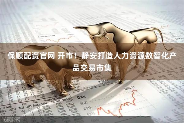 保顺配资官网 开市！静安打造人力资源数智化产品交易市集