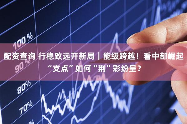 配资查询 行稳致远开新局｜能级跨越！看中部崛起“支点”如何“荆”彩纷呈？