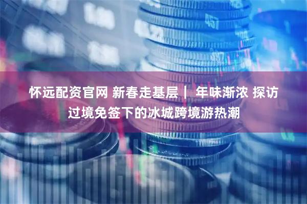 怀远配资官网 新春走基层｜ 年味渐浓 探访过境免签下的冰城跨境游热潮