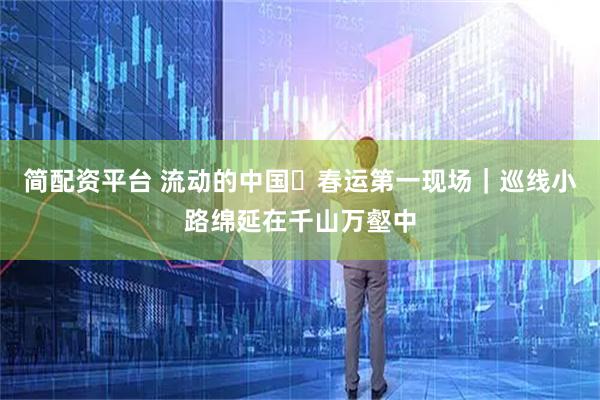 简配资平台 流动的中国・春运第一现场｜巡线小路绵延在千山万壑中