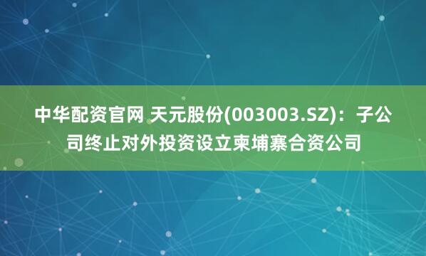 中华配资官网 天元股份(003003.SZ)：子公司终止对外投资设立柬埔寨合资公司