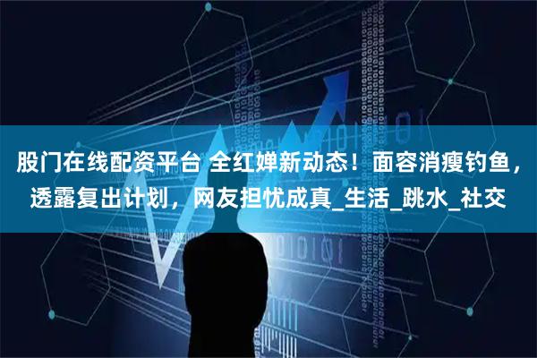 股门在线配资平台 全红婵新动态！面容消瘦钓鱼，透露复出计划，网友担忧成真_生活_跳水_社交