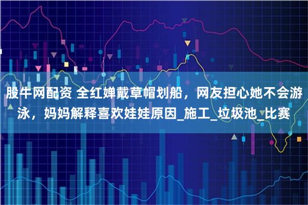 股牛网配资 全红婵戴草帽划船，网友担心她不会游泳，妈妈解释喜欢娃娃原因_施工_垃圾池_比赛