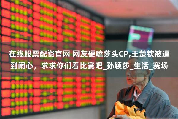在线股票配资官网 网友硬嗑莎头CP,王楚钦被逼到闹心，求求你们看比赛吧_孙颖莎_生活_赛场