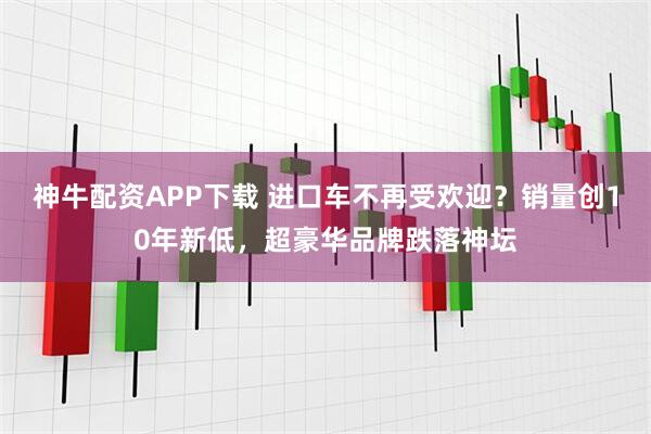 神牛配资APP下载 进口车不再受欢迎？销量创10年新低，超豪华品牌跌落神坛