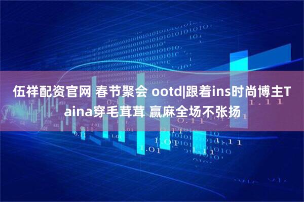 伍祥配资官网 春节聚会 ootd|跟着ins时尚博主Taina穿毛茸茸 赢麻全场不张扬